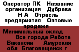 Оператор ПК › Название организации ­ Дубрава Н.А › Отрасль предприятия ­ Оптовые продажи › Минимальный оклад ­ 27 000 - Все города Работа » Вакансии   . Амурская обл.,Благовещенск г.